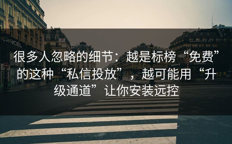很多人忽略的细节：越是标榜“免费”的这种“私信投放”，越可能用“升级通道”让你安装远控