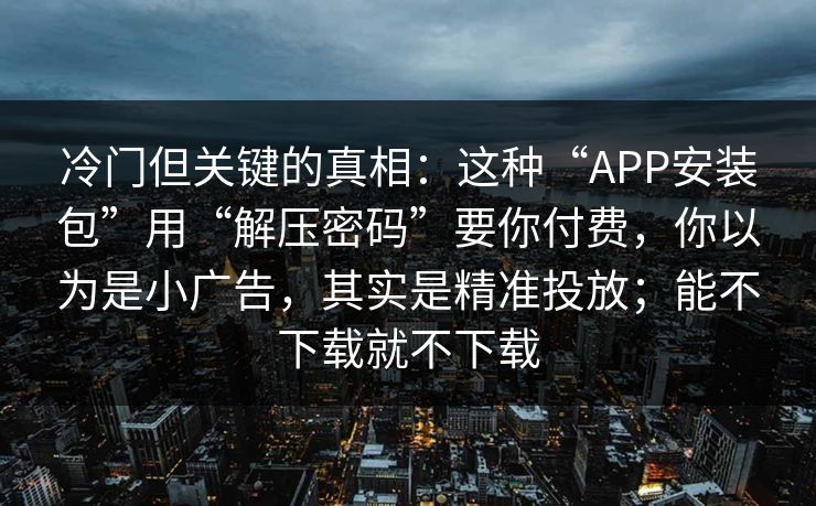 冷门但关键的真相：这种“APP安装包”用“解压密码”要你付费，你以为是小广告，其实是精准投放；能不下载就不下载
