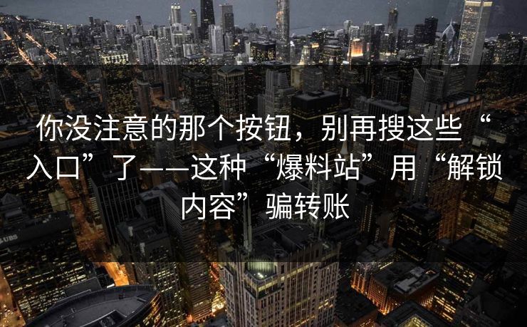 你没注意的那个按钮，别再搜这些“入口”了——这种“爆料站”用“解锁内容”骗转账