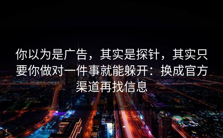 你以为是广告，其实是探针，其实只要你做对一件事就能躲开：换成官方渠道再找信息
