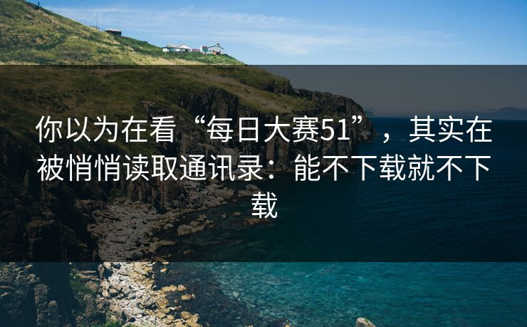 你以为在看“每日大赛51”，其实在被悄悄读取通讯录：能不下载就不下载