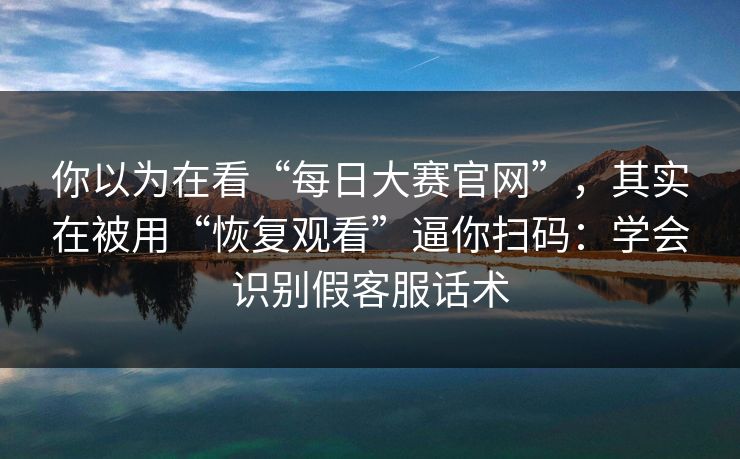 你以为在看“每日大赛官网”，其实在被用“恢复观看”逼你扫码：学会识别假客服话术