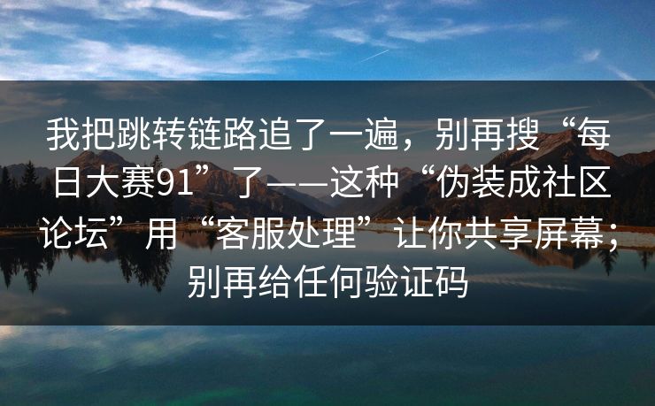 我把跳转链路追了一遍，别再搜“每日大赛91”了——这种“伪装成社区论坛”用“客服处理”让你共享屏幕；别再给任何验证码