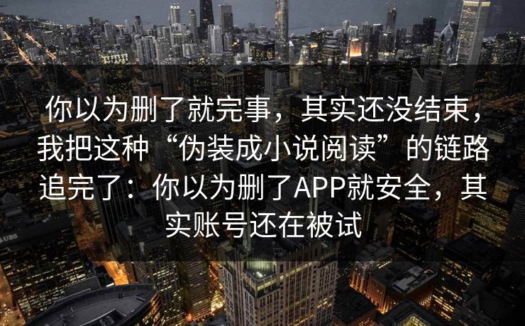 你以为删了就完事，其实还没结束，我把这种“伪装成小说阅读”的链路追完了：你以为删了APP就安全，其实账号还在被试