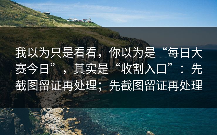 我以为只是看看，你以为是“每日大赛今日”，其实是“收割入口”：先截图留证再处理；先截图留证再处理