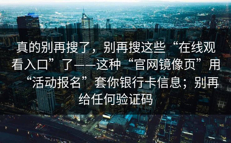真的别再搜了，别再搜这些“在线观看入口”了——这种“官网镜像页”用“活动报名”套你银行卡信息；别再给任何验证码