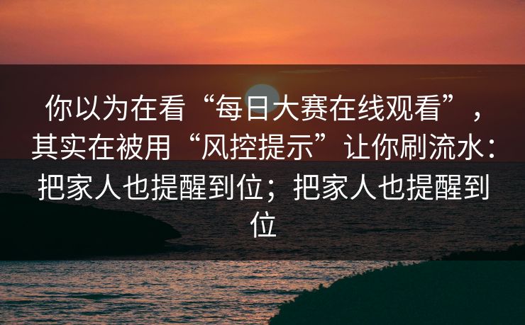 你以为在看“每日大赛在线观看”，其实在被用“风控提示”让你刷流水：把家人也提醒到位；把家人也提醒到位