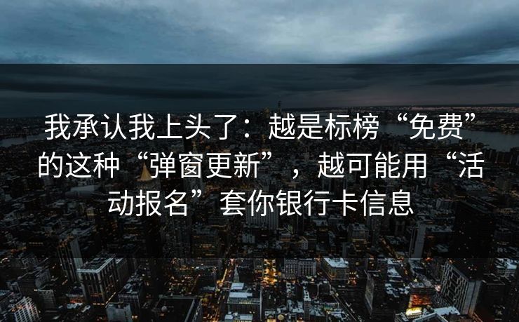 我承认我上头了:越是标榜“免费”的这种“弹窗更新”,越可能用“活动报名”套你银行卡信息 我承认我上头了:越是标榜“免费”的这种“弹窗更新”,越可能用“活动报名”套你银行卡信息