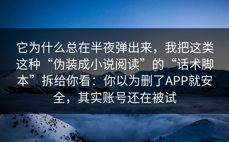 它为什么总在半夜弹出来，我把这类这种“伪装成小说阅读”的“话术脚本”拆给你看：你以为删了APP就安全，其实账号还在被试
