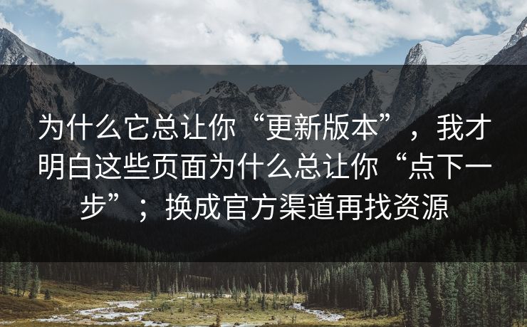为什么它总让你“更新版本”，我才明白这些页面为什么总让你“点下一步”；换成官方渠道再找资源