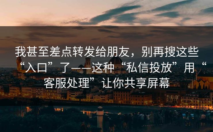 我甚至差点转发给朋友，别再搜这些“入口”了——这种“私信投放”用“客服处理”让你共享屏幕