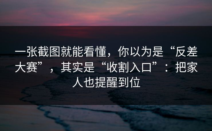 一张截图就能看懂，你以为是“反差大赛”，其实是“收割入口”：把家人也提醒到位