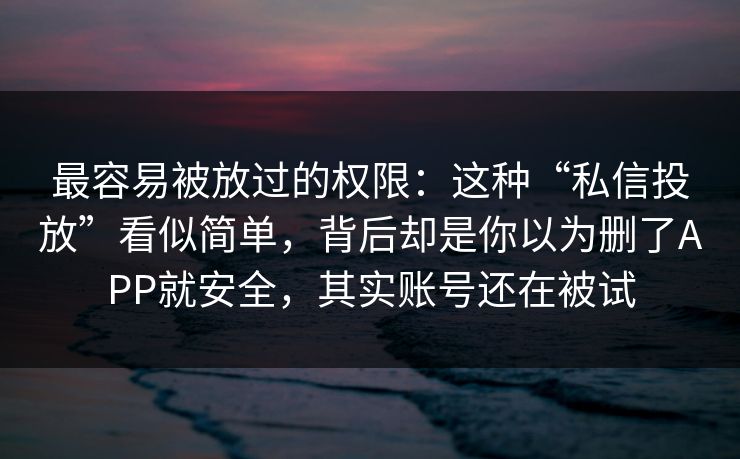 最容易被放过的权限：这种“私信投放”看似简单，背后却是你以为删了APP就安全，其实账号还在被试