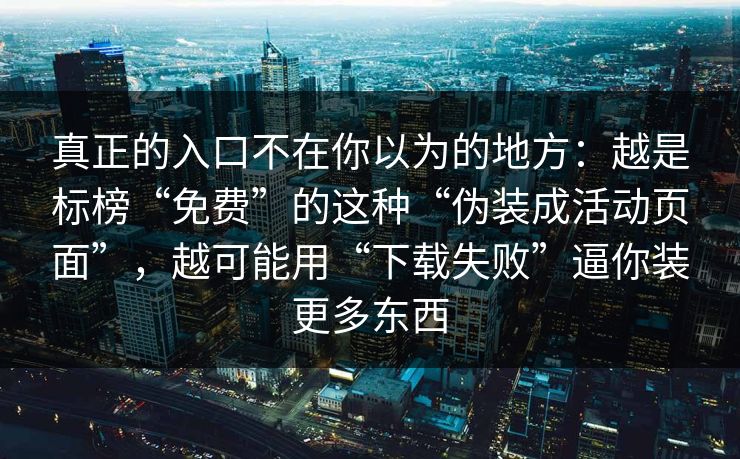 真正的入口不在你以为的地方：越是标榜“免费”的这种“伪装成活动页面”，越可能用“下载失败”逼你装更多东西