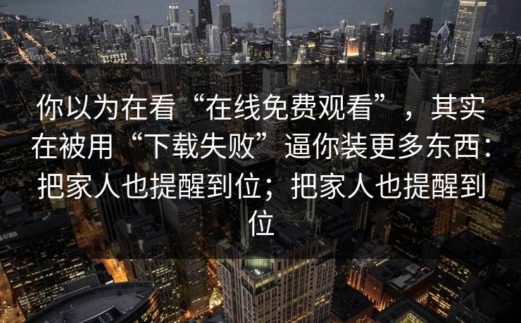 你以为在看“在线免费观看”，其实在被用“下载失败”逼你装更多东西：把家人也提醒到位；把家人也提醒到位