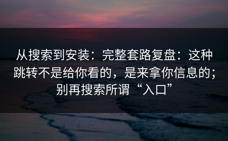 从搜索到安装：完整套路复盘：这种跳转不是给你看的，是来拿你信息的；别再搜索所谓“入口”