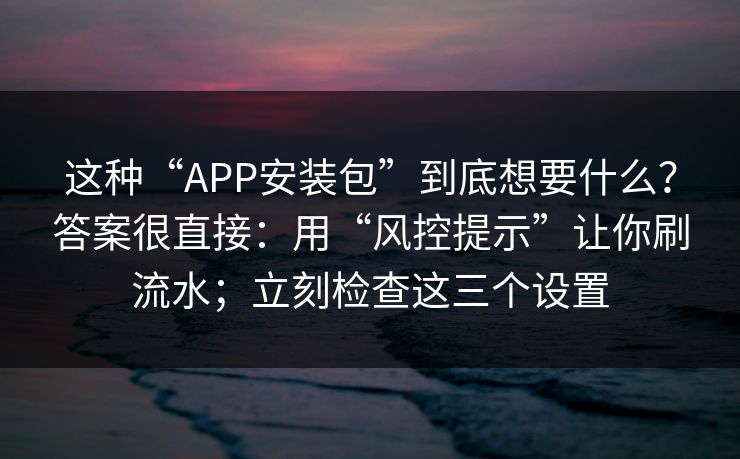 这种“APP安装包”到底想要什么？答案很直接：用“风控提示”让你刷流水；立刻检查这三个设置