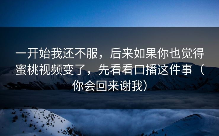 一开始我还不服，后来如果你也觉得蜜桃视频变了，先看看口播这件事（你会回来谢我）