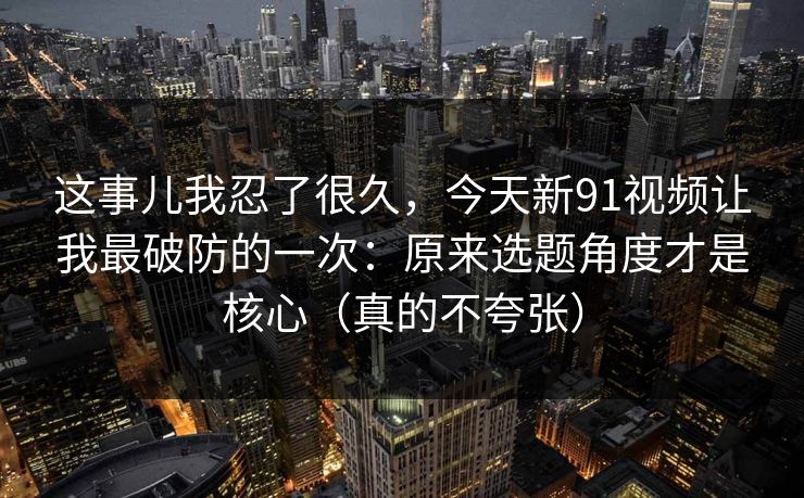 这事儿我忍了很久，今天新91视频让我最破防的一次：原来选题角度才是核心（真的不夸张）