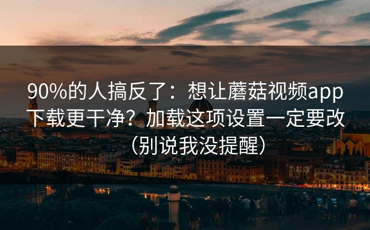 90%的人搞反了：想让蘑菇视频app下载更干净？加载这项设置一定要改（别说我没提醒）