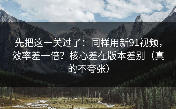 先把这一关过了：同样用新91视频，效率差一倍？核心差在版本差别（真的不夸张）