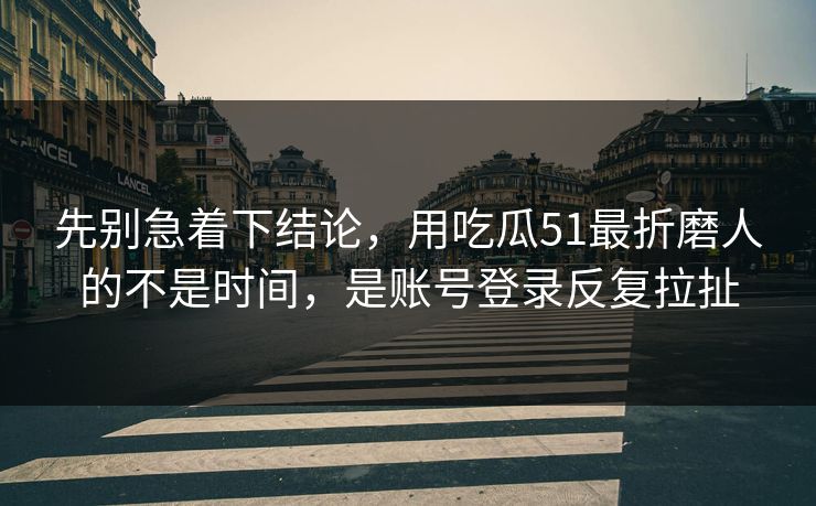 先别急着下结论，用吃瓜51最折磨人的不是时间，是账号登录反复拉扯