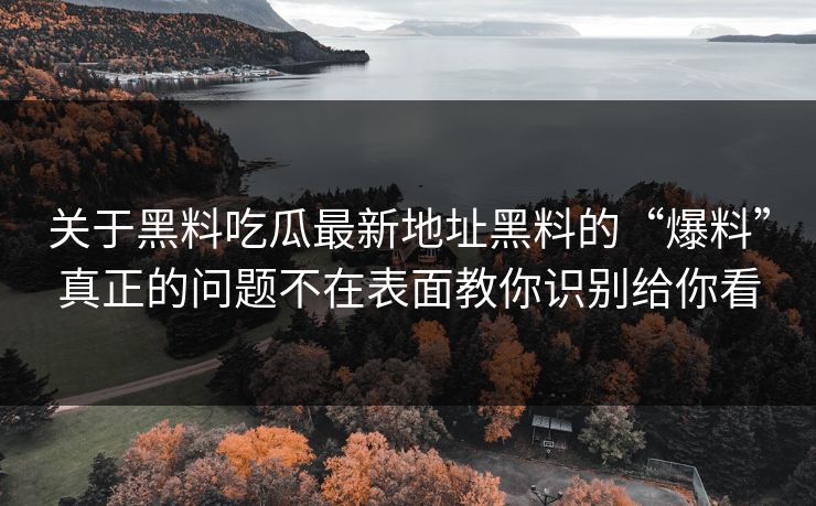 关于黑料吃瓜最新地址黑料的“爆料”真正的问题不在表面教你识别给你看