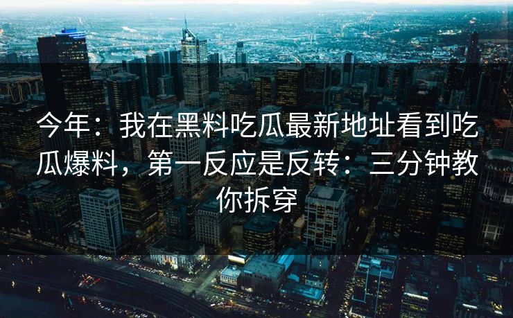 今年：我在黑料吃瓜最新地址看到吃瓜爆料，第一反应是反转：三分钟教你拆穿